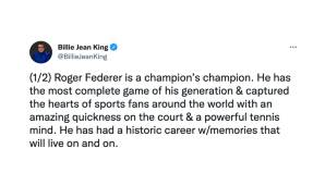 Billie Jean King (Ex-Tennis-Profi, 12 Grand-Slam-Titel): "Roger Federer ist ein Champions der Champions. Er hat das kompletteste Spiel seiner Generation und eroberte die Herzen von Sportfans auf der ganzen Welt. (...) Er hatte eine historische Karriere."
